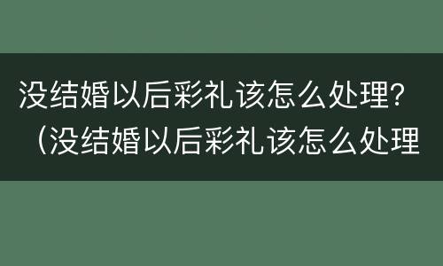 没结婚以后彩礼该怎么处理？（没结婚以后彩礼该怎么处理好）