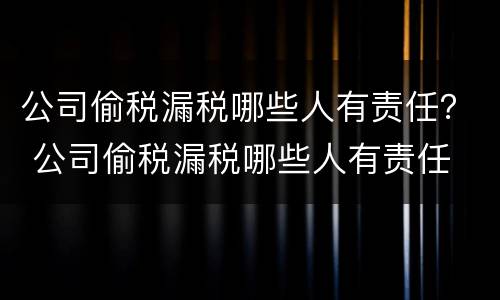 公司偷税漏税哪些人有责任？ 公司偷税漏税哪些人有责任