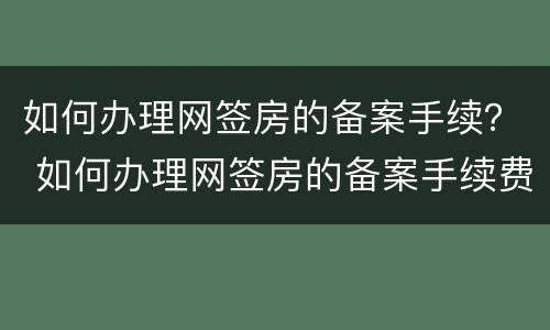 如何办理网签房的备案手续？ 如何办理网签房的备案手续费