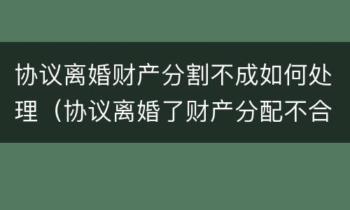 协议离婚财产分割不成如何处理（协议离婚了财产分配不合理怎么办）