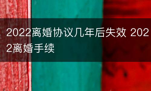 2022离婚协议几年后失效 2022离婚手续