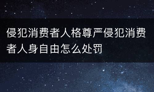 侵犯消费者人格尊严侵犯消费者人身自由怎么处罚