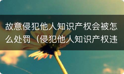 故意侵犯他人知识产权会被怎么处罚（侵犯他人知识产权违法吗）