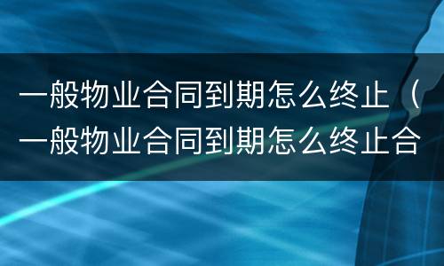 一般物业合同到期怎么终止（一般物业合同到期怎么终止合同）