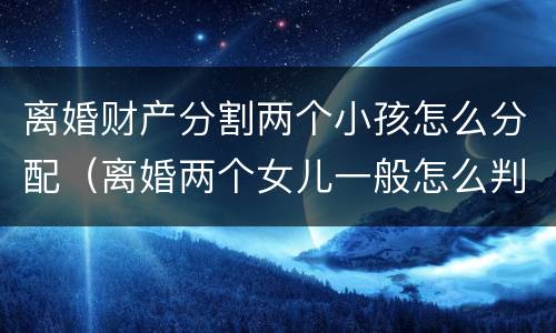 离婚财产分割两个小孩怎么分配（离婚两个女儿一般怎么判财产怎么分配）