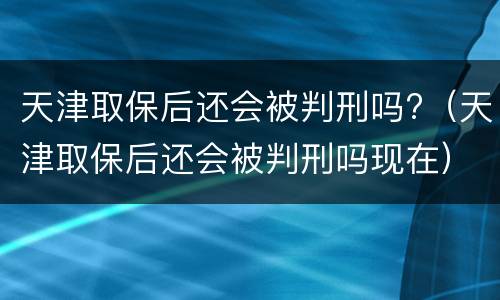 天津取保后还会被判刑吗?（天津取保后还会被判刑吗现在）