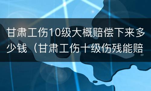 甘肃工伤10级大概赔偿下来多少钱（甘肃工伤十级伤残能赔偿多少钱2021年）
