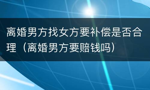 离婚男方找女方要补偿是否合理（离婚男方要赔钱吗）