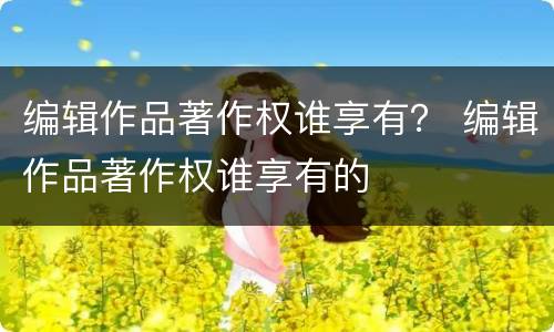 编辑作品著作权谁享有？ 编辑作品著作权谁享有的