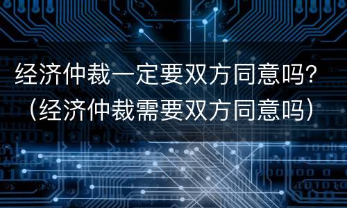 经济仲裁一定要双方同意吗？（经济仲裁需要双方同意吗）