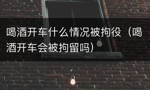 喝酒开车什么情况被拘役（喝酒开车会被拘留吗）