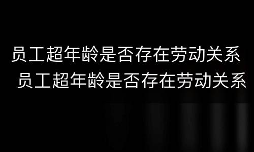 员工超年龄是否存在劳动关系 员工超年龄是否存在劳动关系问题