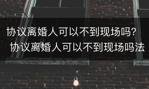 协议离婚人可以不到现场吗？ 协议离婚人可以不到现场吗法院