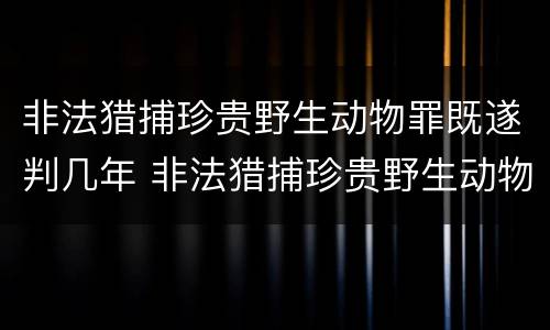 非法猎捕珍贵野生动物罪既遂判几年 非法猎捕珍贵野生动物罪的严重情节