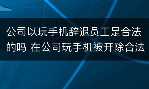 公司以玩手机辞退员工是合法的吗 在公司玩手机被开除合法吗