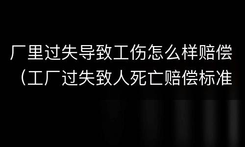 厂里过失导致工伤怎么样赔偿（工厂过失致人死亡赔偿标准）