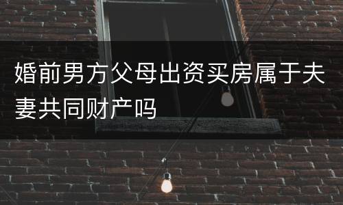 婚前男方父母出资买房属于夫妻共同财产吗
