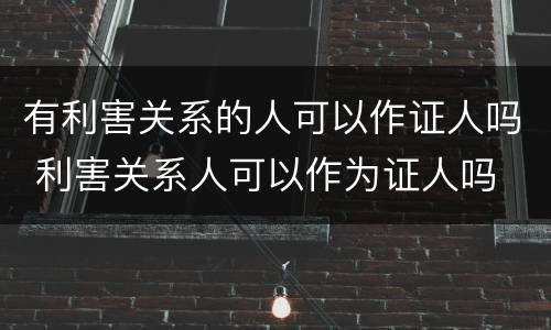有利害关系的人可以作证人吗 利害关系人可以作为证人吗