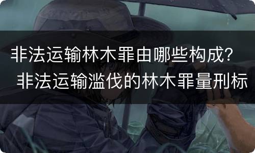 非法运输林木罪由哪些构成？ 非法运输滥伐的林木罪量刑标准