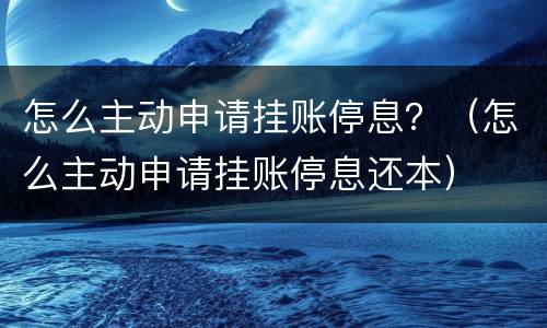 怎么主动申请挂账停息？（怎么主动申请挂账停息还本）