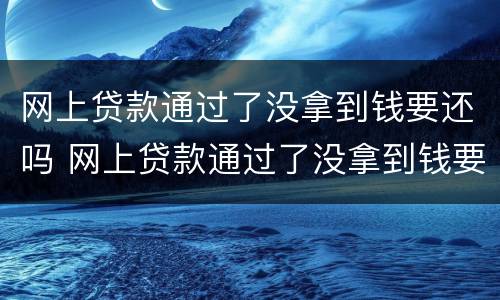 网上贷款通过了没拿到钱要还吗 网上贷款通过了没拿到钱要还吗怎么办