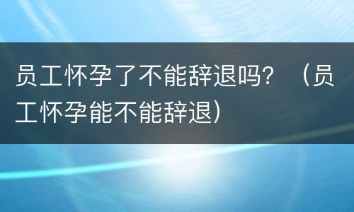员工怀孕了不能辞退吗？（员工怀孕能不能辞退）