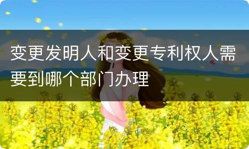 变更发明人和变更专利权人需要到哪个部门办理