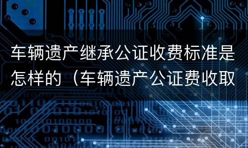 车辆遗产继承公证收费标准是怎样的（车辆遗产公证费收取标准）
