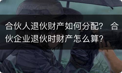 合伙人退伙财产如何分配？ 合伙企业退伙时财产怎么算?