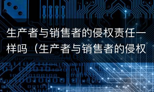 生产者与销售者的侵权责任一样吗（生产者与销售者的侵权责任一样吗为什么）