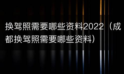 换驾照需要哪些资料2022（成都换驾照需要哪些资料）