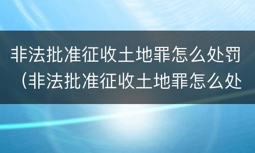 非法批准征收土地罪怎么处罚（非法批准征收土地罪怎么处罚的）