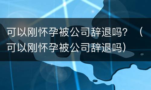 可以刚怀孕被公司辞退吗？（可以刚怀孕被公司辞退吗）