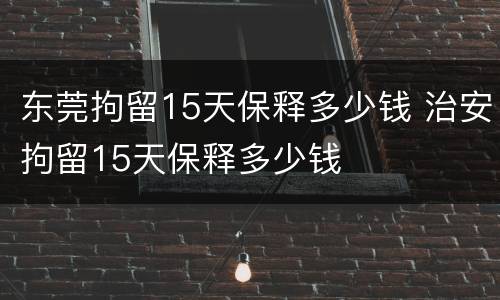东莞拘留15天保释多少钱 治安拘留15天保释多少钱
