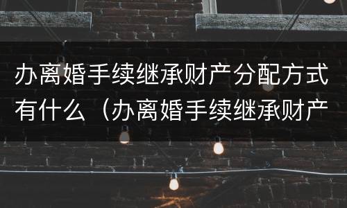 办离婚手续继承财产分配方式有什么（办离婚手续继承财产分配方式有什么影响）
