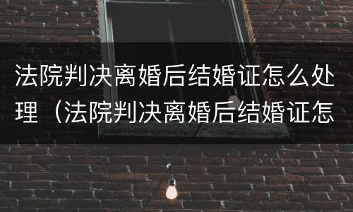 法院判决离婚后结婚证怎么处理（法院判决离婚后结婚证怎么处理的）