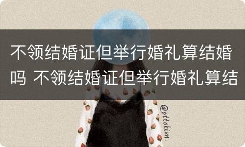 不领结婚证但举行婚礼算结婚吗 不领结婚证但举行婚礼算结婚吗知乎