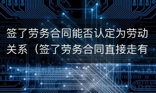 签了劳务合同能否认定为劳动关系（签了劳务合同直接走有关系吗）