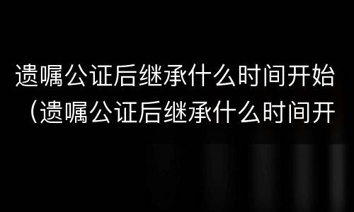 遗嘱公证后继承什么时间开始（遗嘱公证后继承什么时间开始算）
