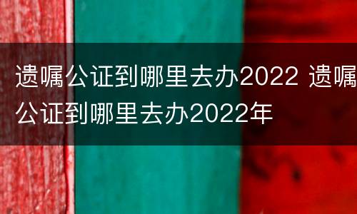 遗嘱公证到哪里去办2022 遗嘱公证到哪里去办2022年