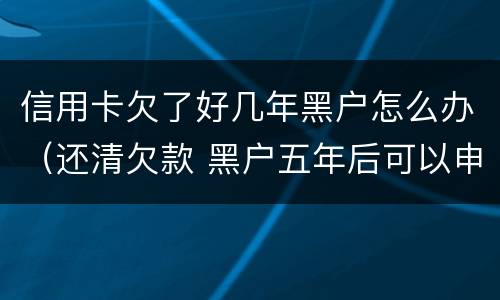信用卡欠了好几年黑户怎么办（还清欠款 黑户五年后可以申请信用卡吗）