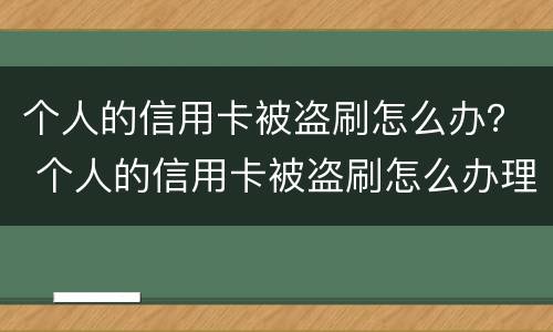 个人的信用卡被盗刷怎么办？ 个人的信用卡被盗刷怎么办理