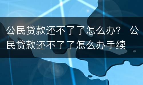 公民贷款还不了了怎么办？ 公民贷款还不了了怎么办手续