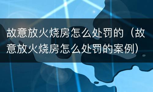故意放火烧房怎么处罚的（故意放火烧房怎么处罚的案例）
