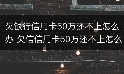欠银行信用卡50万还不上怎么办 欠信信用卡50万还不上怎么办