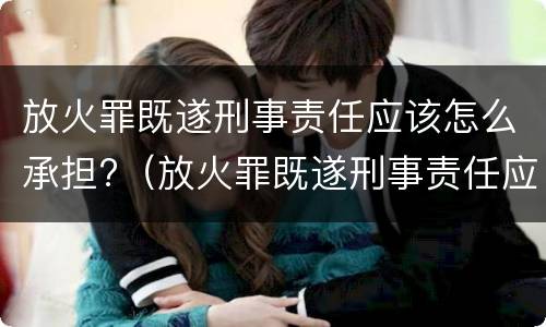 放火罪既遂刑事责任应该怎么承担?（放火罪既遂刑事责任应该怎么承担呢）