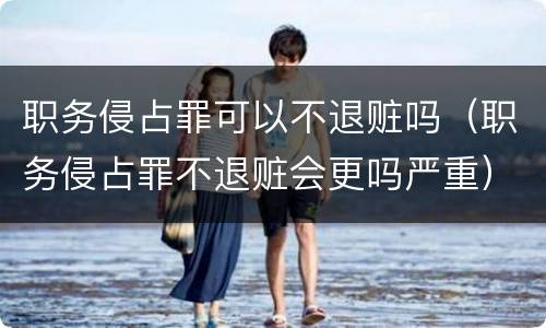 职务侵占罪可以不退赃吗（职务侵占罪不退赃会更吗严重）