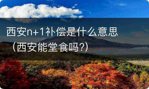 西安n+1补偿是什么意思（西安能堂食吗?）