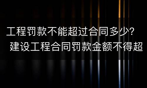 工程罚款不能超过合同多少？ 建设工程合同罚款金额不得超过