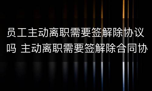 员工主动离职需要签解除协议吗 主动离职需要签解除合同协议吗